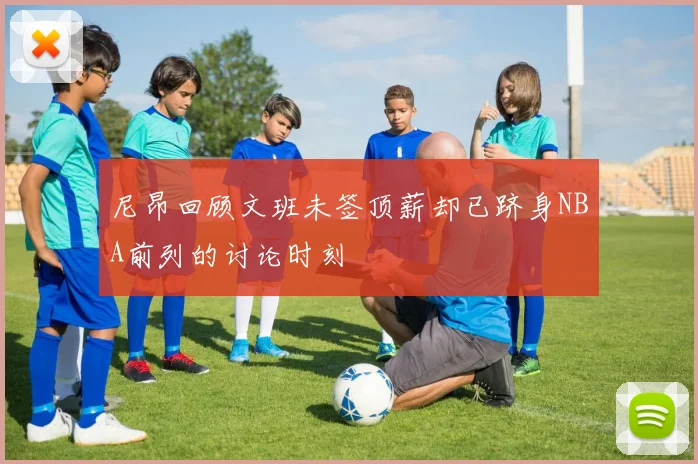 尼昂回顾文班未签顶薪却已跻身NBA前列的讨论时刻