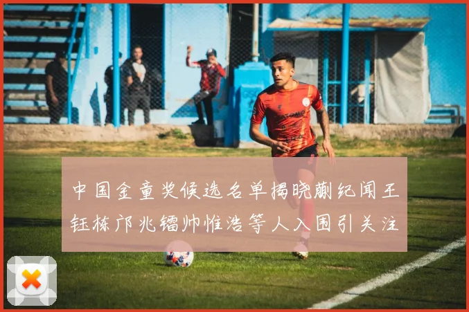 中国金童奖候选名单揭晓蒯纪闻王钰栋邝兆镭帅惟浩等人入围引关注