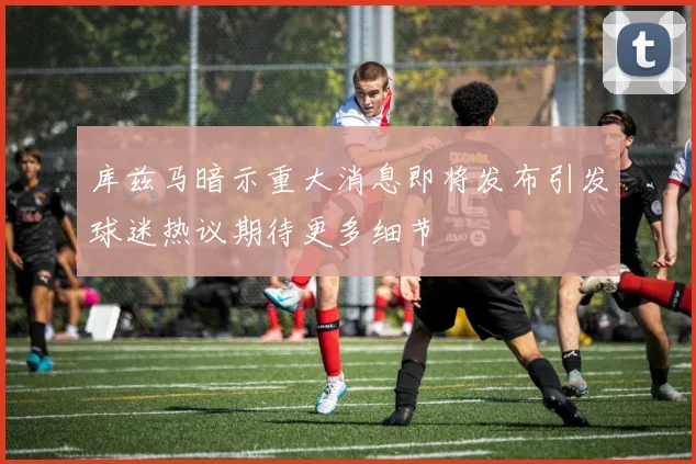 库兹马暗示重大消息即将发布引发球迷热议期待更多细节