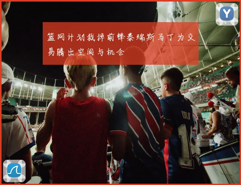 篮网计划裁掉前锋泰瑞斯马丁为交易腾出空间与机会
