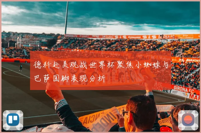 德科赴美观战世界杯聚焦小蜘蛛与巴萨国脚表现分析