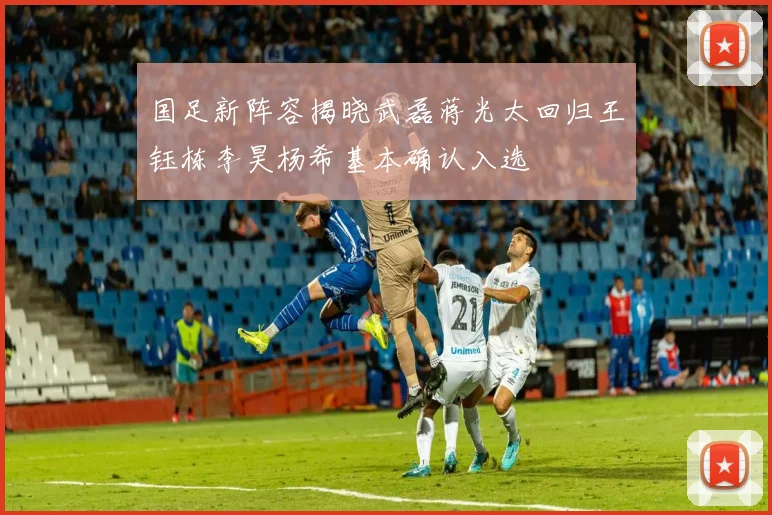 国足新阵容揭晓武磊蒋光太回归王钰栋李昊杨希基本确认入选
