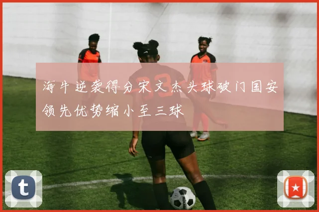 海牛逆袭得分宋文杰头球破门国安领先优势缩小至三球