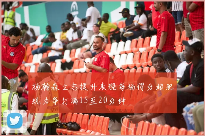 杨瀚森立志提升表现每场得分超犯规力争打满15至20分钟