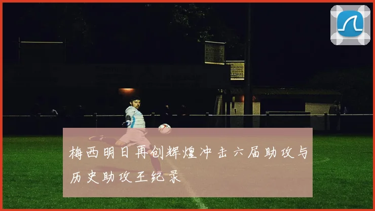 梅西明日再创辉煌冲击六届助攻与历史助攻王纪录