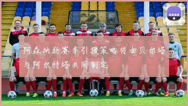 阿森纳新赛季引援策略将由贝尔塔与阿尔特塔共同制定