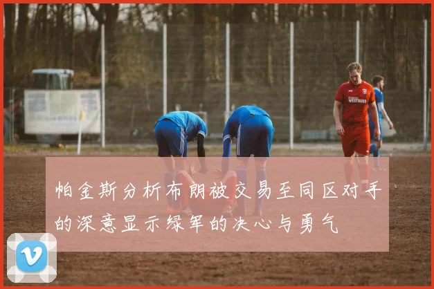 帕金斯分析布朗被交易至同区对手的深意显示绿军的决心与勇气