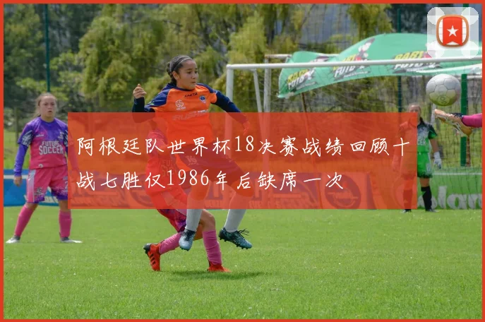 阿根廷队世界杯18决赛战绩回顾十战七胜仅1986年后缺席一次