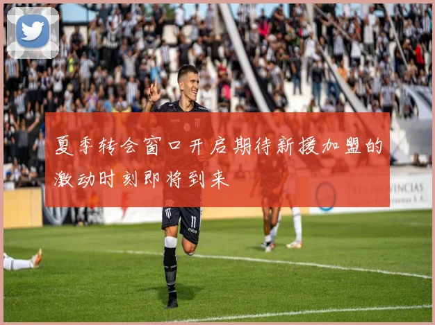 夏季转会窗口开启期待新援加盟的激动时刻即将到来